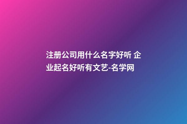 注册公司用什么名字好听 企业起名好听有文艺-名学网-第1张-公司起名-玄机派